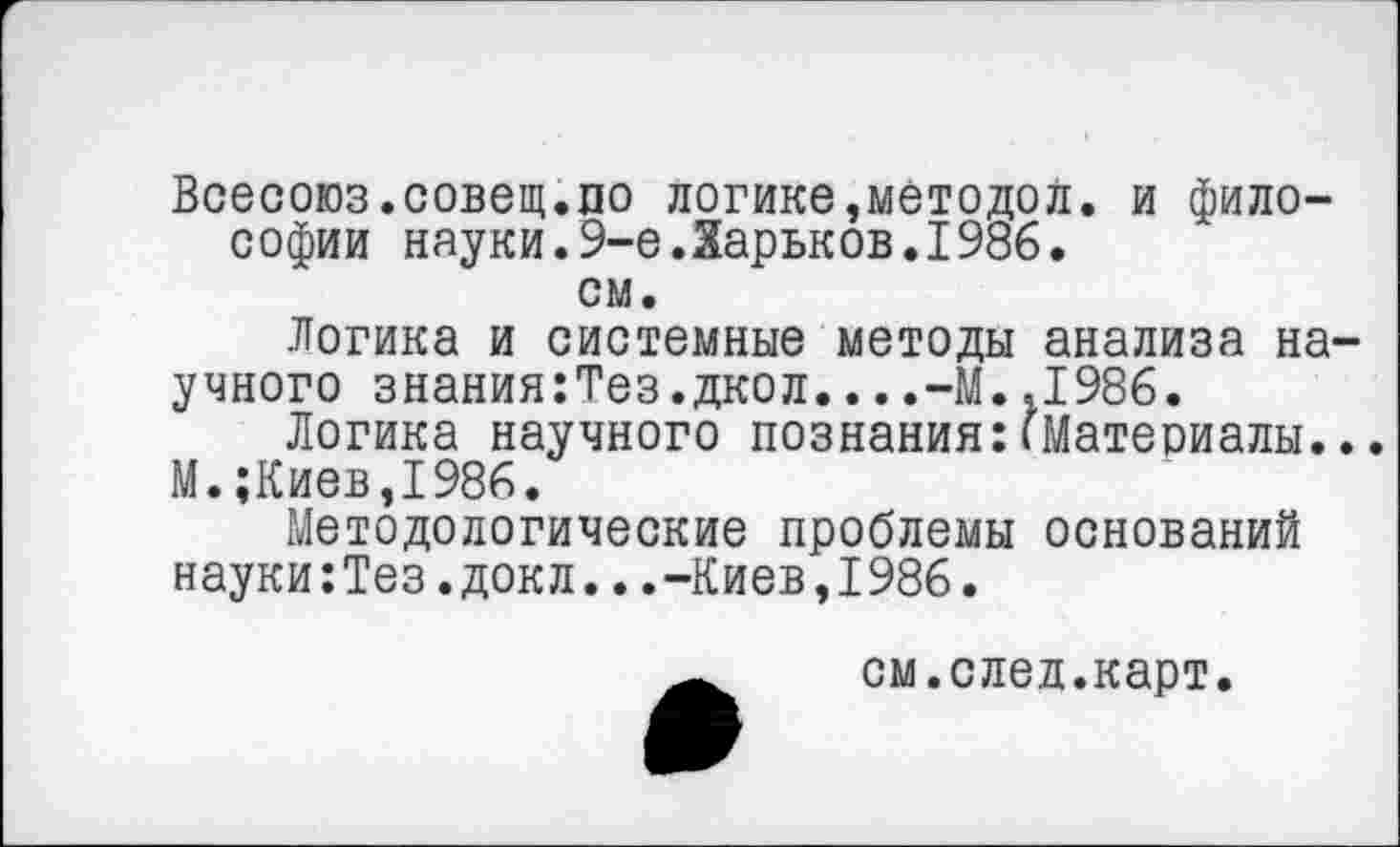 ﻿Всесоюз.совещ.по логике,методой, и философии науки.9-е Ларьков.1986.
см.
Логика и системные методы анализа научного знания:Тез.дкол....-М.,1986.
Логика научного познания:(Материалы...
М.;Киев,1986.
Методологические проблемы оснований науки:Тез.докл...-Киев,1986.
см.след.карт